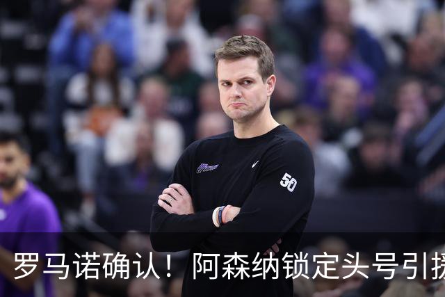 罗马诺确认！阿森纳锁定头号引援目标，开价1.3亿英镑冲击英超标王